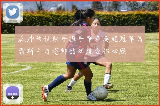 瓜帅两位助手携手争夺英超冠军马雷斯卡与塔帅的辉煌合作回顾