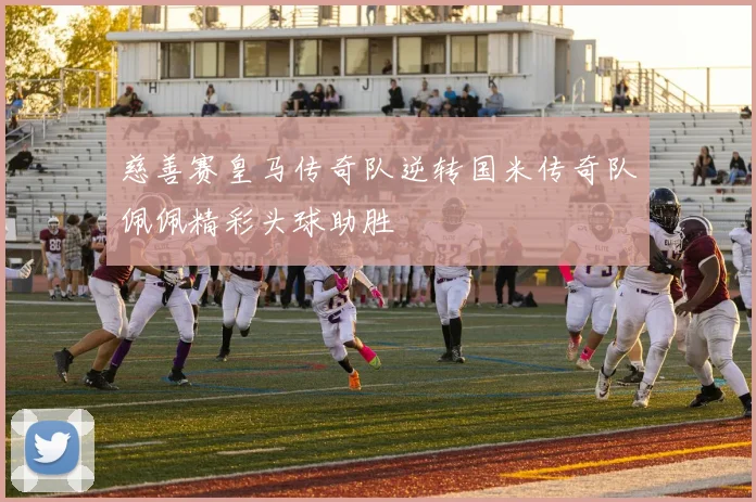 慈善赛皇马传奇队逆转国米传奇队佩佩精彩头球助胜