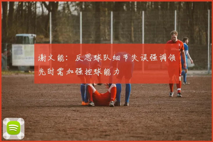 谢文能：反思球队细节失误强调领先时需加强控球能力