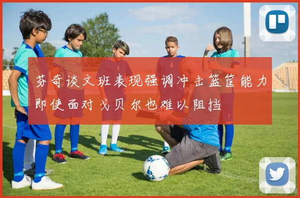 芬奇谈文班表现强调冲击篮筐能力即使面对戈贝尔也难以阻挡