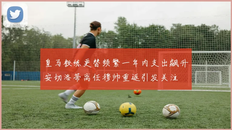 皇马教练更替频繁一年内支出飙升安切洛蒂离任穆帅重返引发关注