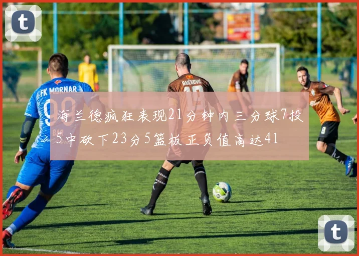 海兰德疯狂表现21分钟内三分球7投5中砍下23分5篮板正负值高达41