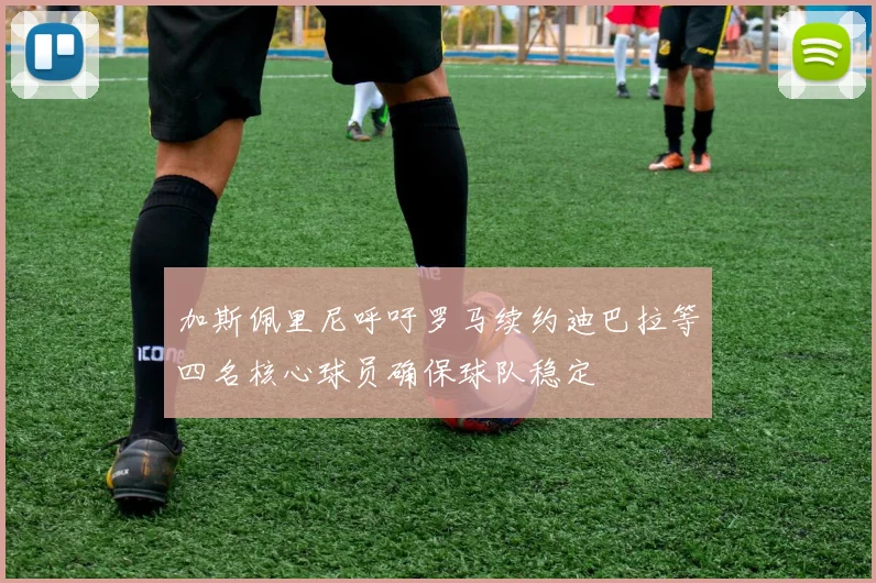加斯佩里尼呼吁罗马续约迪巴拉等四名核心球员确保球队稳定