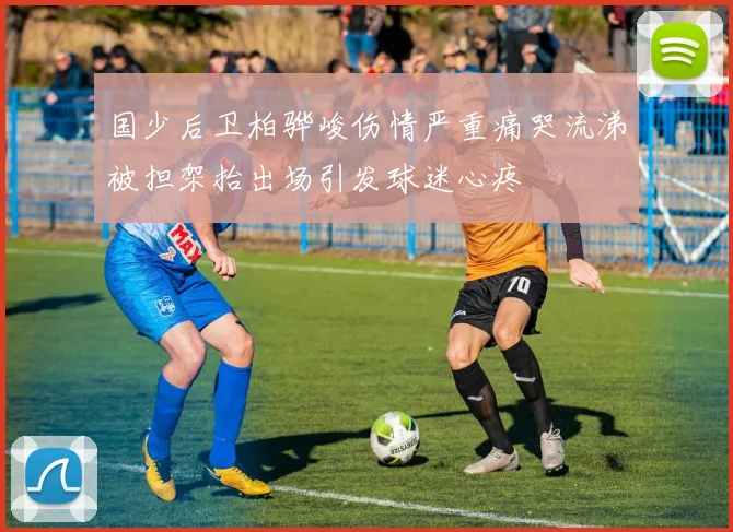 国少后卫柏骅峻伤情严重痛哭流涕被担架抬出场引发球迷心疼