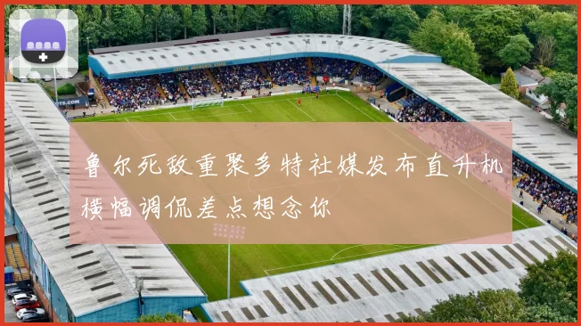 鲁尔死敌重聚多特社媒发布直升机横幅调侃差点想念你