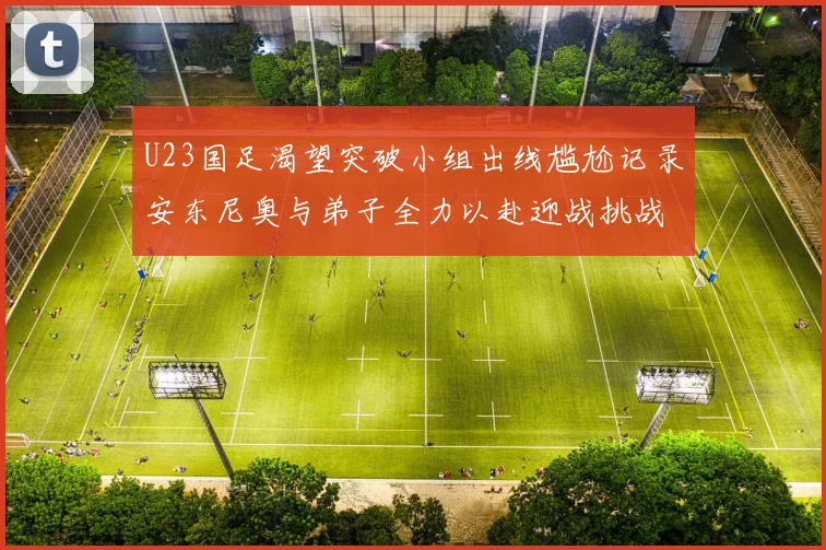 U23国足渴望突破小组出线尴尬记录安东尼奥与弟子全力以赴迎战挑战