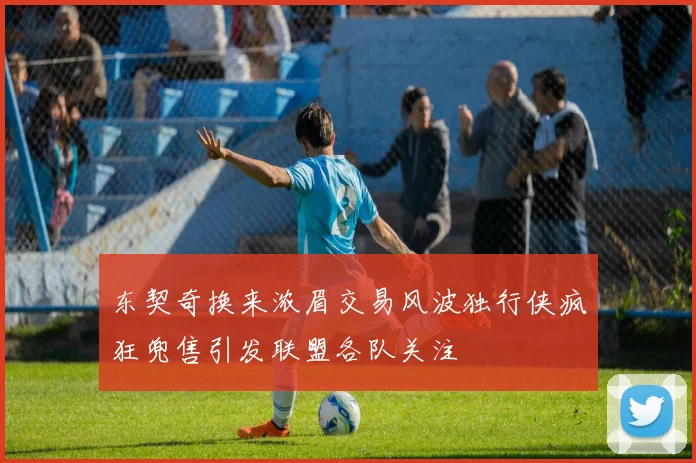 东契奇换来浓眉交易风波独行侠疯狂兜售引发联盟各队关注