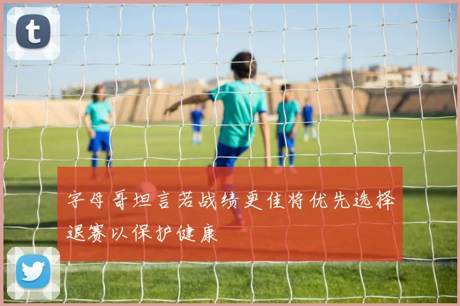 字母哥坦言若战绩更佳将优先选择退赛以保护健康