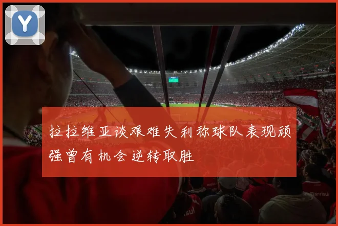 拉拉维亚谈艰难失利称球队表现顽强曾有机会逆转取胜