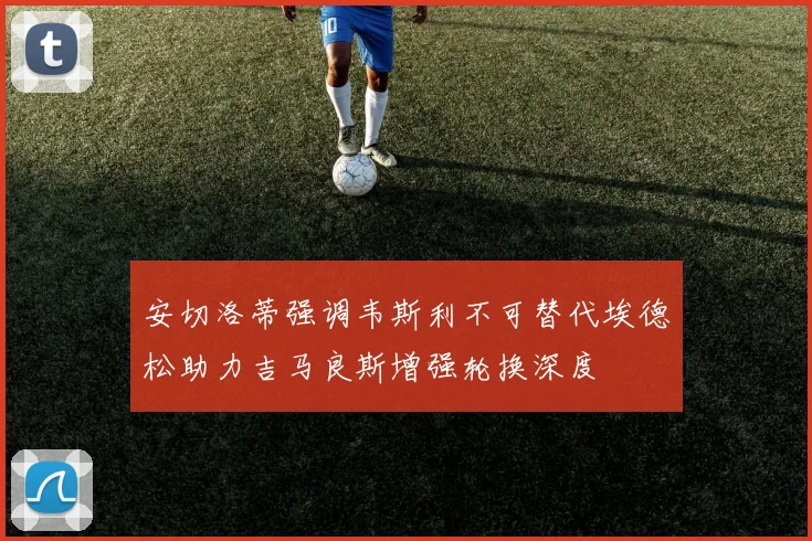 安切洛蒂强调韦斯利不可替代埃德松助力吉马良斯增强轮换深度
