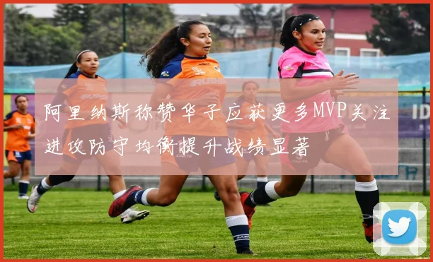 阿里纳斯称赞华子应获更多MVP关注进攻防守均衡提升战绩显著