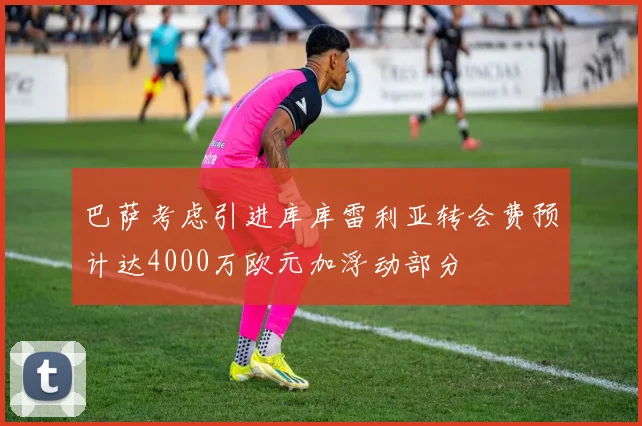 巴萨考虑引进库库雷利亚转会费预计达4000万欧元加浮动部分