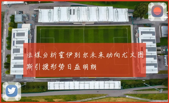 法媒分析霍伊别尔未来动向尤文图斯引援形势日益明朗