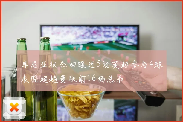 库尼亚状态回暖近5场英超参与4球表现超越曼联前16场总和