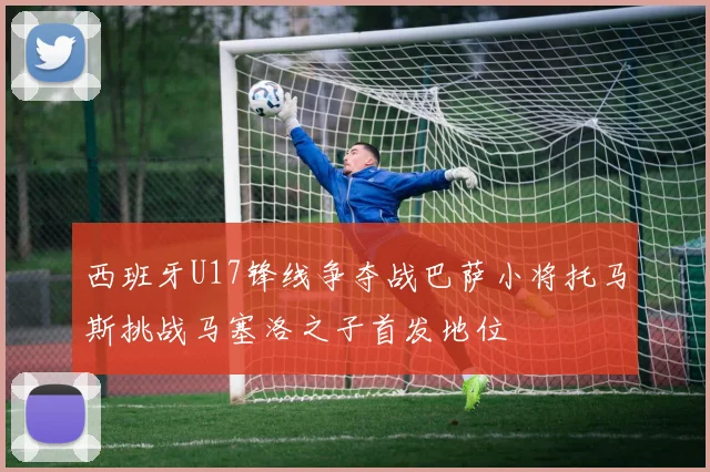 西班牙U17锋线争夺战巴萨小将托马斯挑战马塞洛之子首发地位