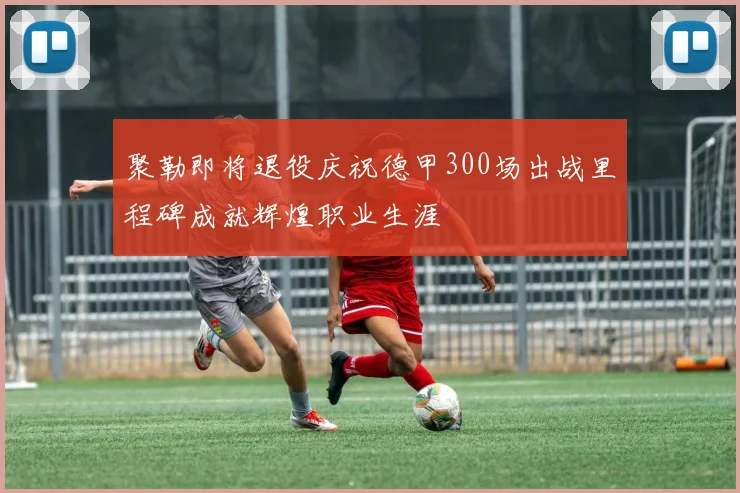聚勒即将退役庆祝德甲300场出战里程碑成就辉煌职业生涯