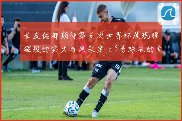 长友佑都期待第五次世界杯展现猩猩般的实力与风采穿上5号球衣的自豪感