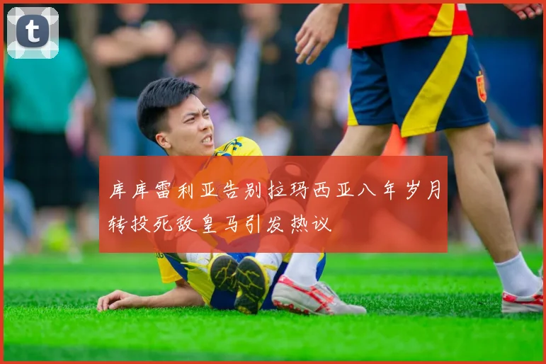 库库雷利亚告别拉玛西亚八年岁月转投死敌皇马引发热议