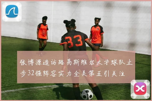 张博源造访路易斯维尔大学球队止步32强阵容实力全美第五引关注