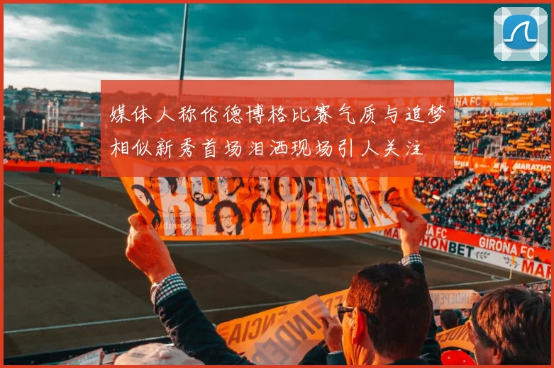 媒体人称伦德博格比赛气质与追梦相似新秀首场泪洒现场引人关注