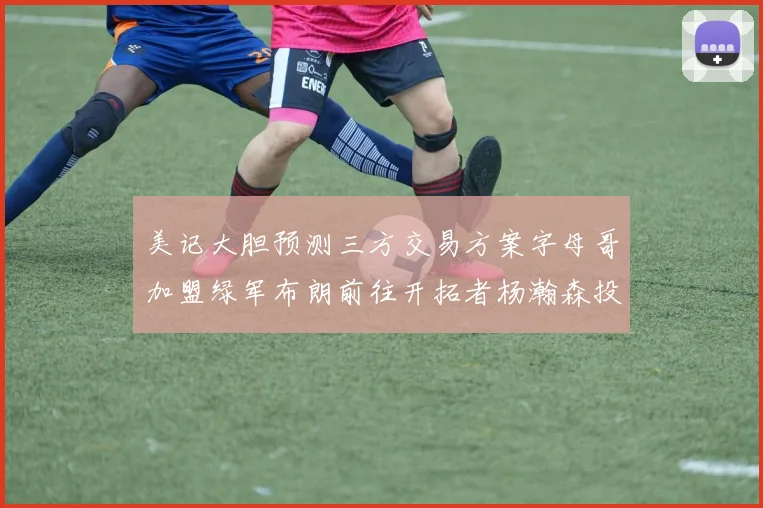 美记大胆预测三方交易方案字母哥加盟绿军布朗前往开拓者杨瀚森投奔雄鹿