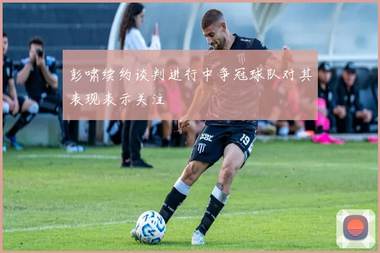 彭啸续约谈判进行中争冠球队对其表现表示关注