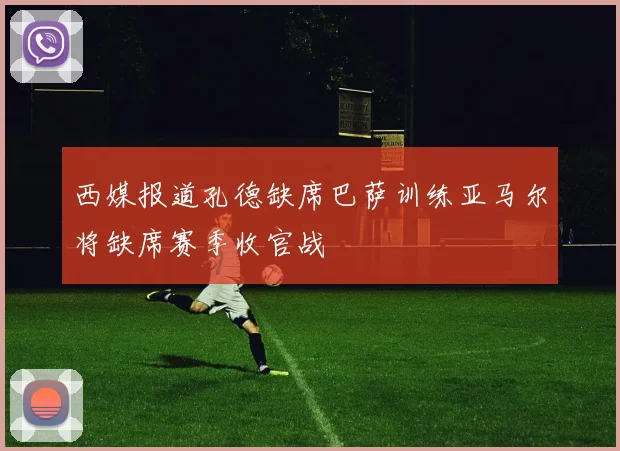 西媒报道孔德缺席巴萨训练亚马尔将缺席赛季收官战