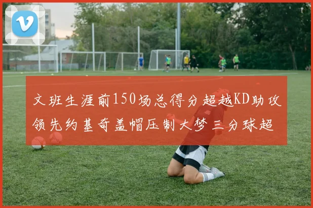 文班生涯前150场总得分超越KD助攻领先约基奇盖帽压制大梦三分球超越库里